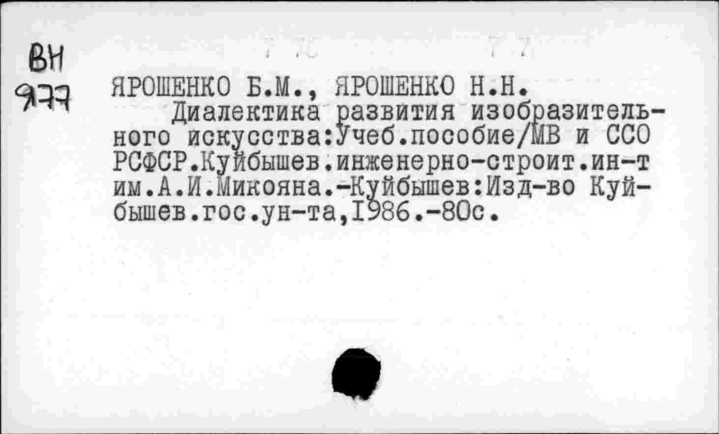 ﻿вн
опп ЯРОШЕНКО Б.М., ЯРОШЕНКО Н.Н.
Диалектика развития изобразительного искусства:Учеб.пособие/МВ и ССО РСФСР.Куйбышев.инженерно-строит.ин-т им.А.И.Микояна.-Куйбышев:Изд-во Куйбышев .гос .ун-та,1986.-80с.